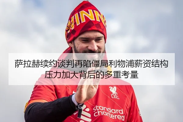 萨拉赫续约谈判再陷僵局利物浦薪资结构压力加大背后的多重考量