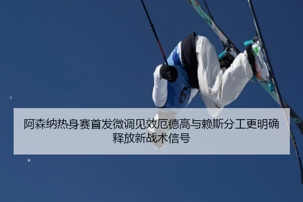 阿森纳热身赛首发微调见效厄德高与赖斯分工更明确释放新战术信号